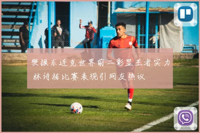 樊振东连克世界前二彰显王者实力 林诗栋比赛表现引网友热议